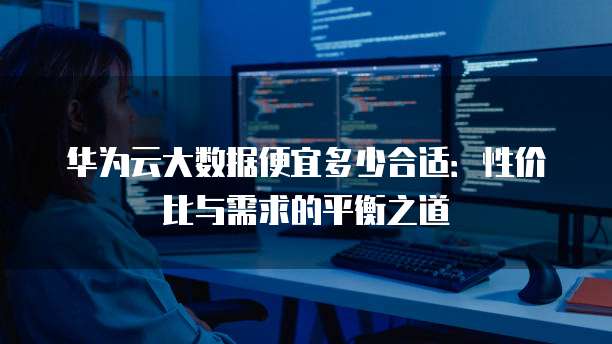 华为云大数据便宜多少合适:性价比与需求的平衡之道