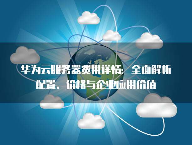 华为云服务器费用详情:全面解析配置、价格与企业应用价值