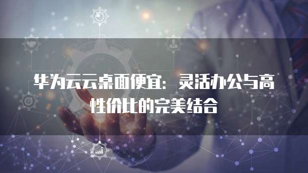 华为云云桌面便宜:灵活办公与高性价比的完美结合