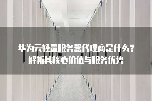 华为云轻量服务器代理商是什么?解析其核心价值与服务优势