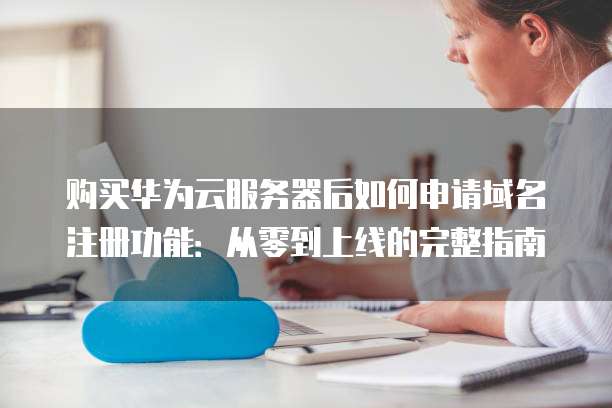 购买华为云服务器后如何申请域名注册功能：从零到上线的完整指南
