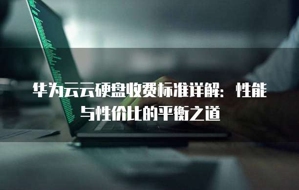 华为云云硬盘收费标准详解：性能与性价比的平衡之道