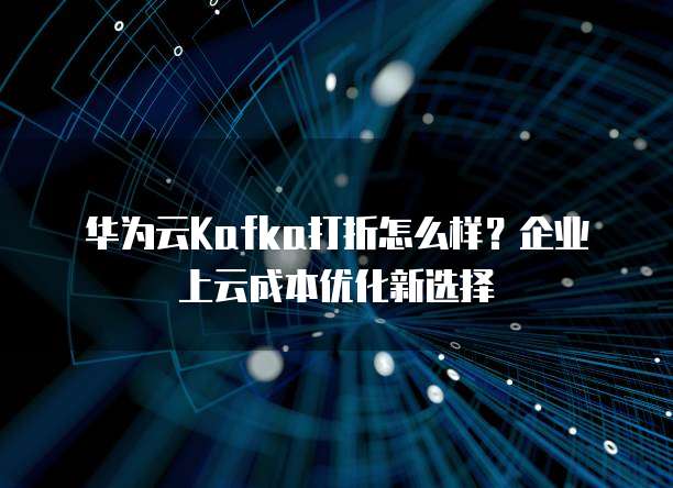 华为云Kafka打折怎么样？企业上云成本优化新选择