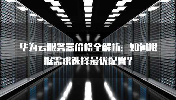 华为云服务器价格全解析:如何根据需求选择最优配置?