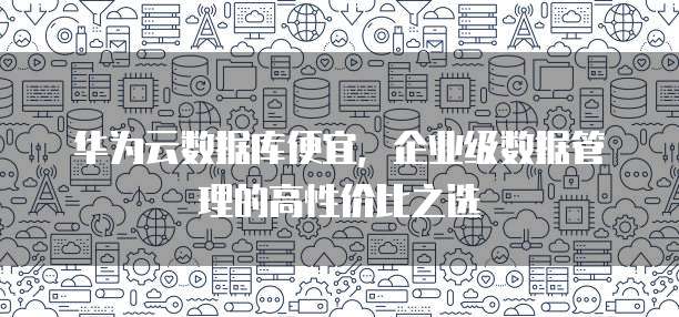 华为云数据库便宜,企业级数据管理的高性价比之选
