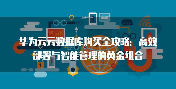 华为云云数据库购买全攻略:高效部署与智能管理的黄金组合