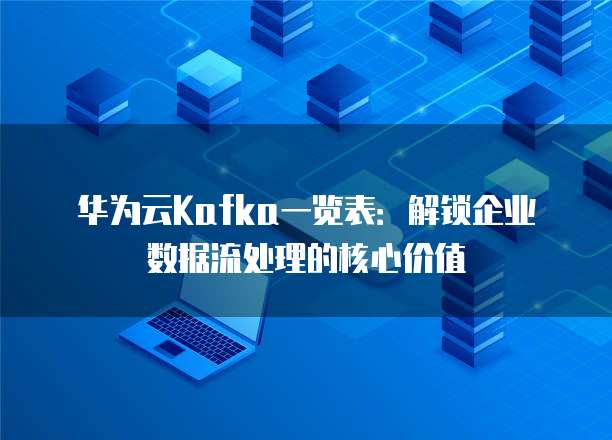 华为云Kafka一览表:解锁企业数据流处理的核心价值