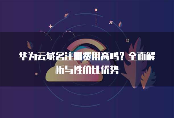 华为云域名注册费用高吗?全面解析与性价比优势