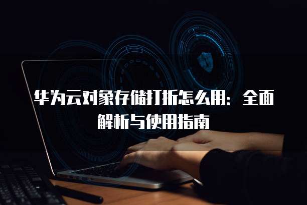 华为云对象存储打折怎么用:全面解析与使用指南
