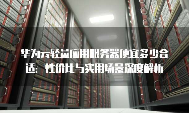 华为云轻量应用服务器便宜多少合适:性价比与实用场景深度解析