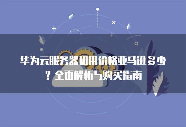 华为云服务器租用价格亚马逊多少？全面解析与购买指南