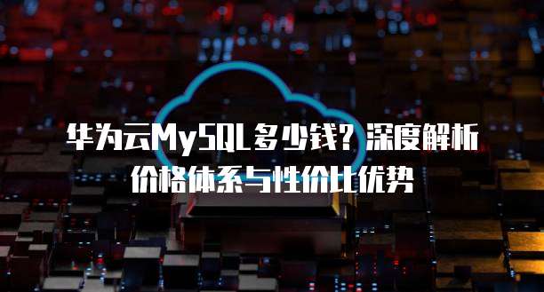 华为云MySQL多少钱?深度解析价格体系与性价比优势