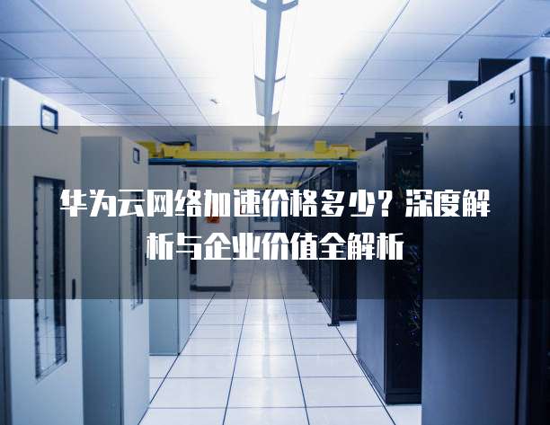 华为云网络加速价格多少?深度解析与企业价值全解析