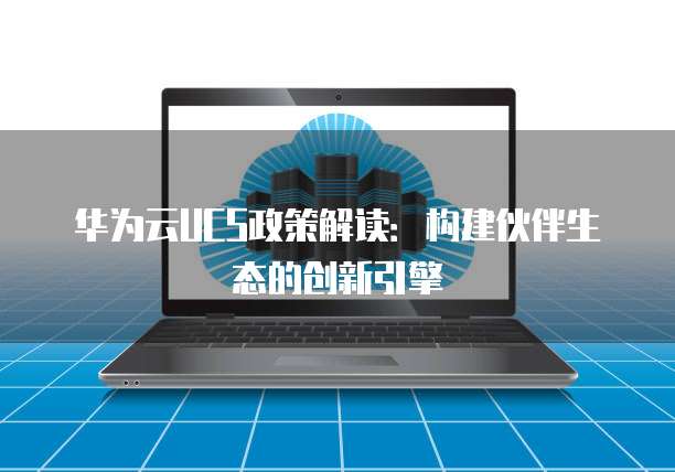 华为云UCS政策解读：构建伙伴生态的创新引擎