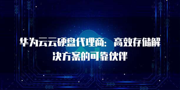 华为云云硬盘代理商:高效存储解决方案的可靠伙伴