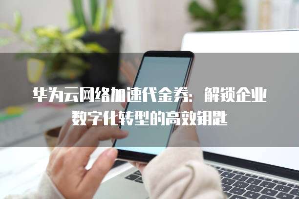 华为云网络加速代金券:解锁企业数字化转型的高效钥匙