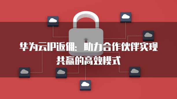 华为云IP返佣:助力合作伙伴实现共赢的高效模式