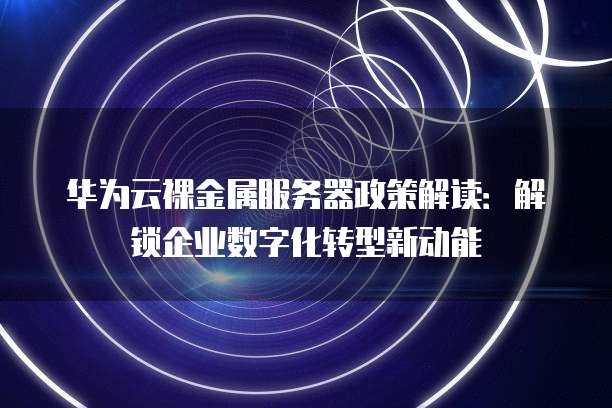 华为云裸金属服务器政策解读:解锁企业数字化转型新动能