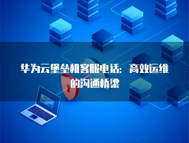 华为云堡垒机客服电话:高效运维的沟通桥梁