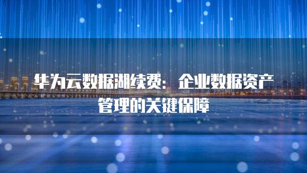 华为云数据湖续费:企业数据资产管理的关键保障