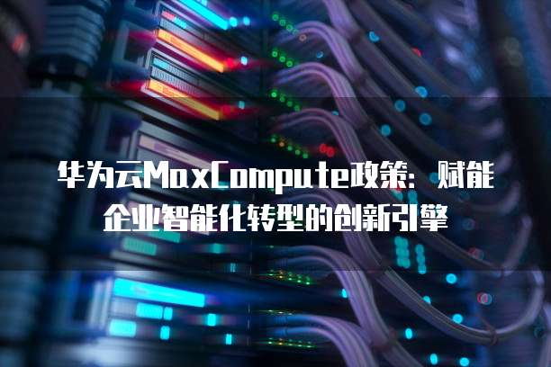 华为云MaxCompute政策：赋能企业智能化转型的创新引擎