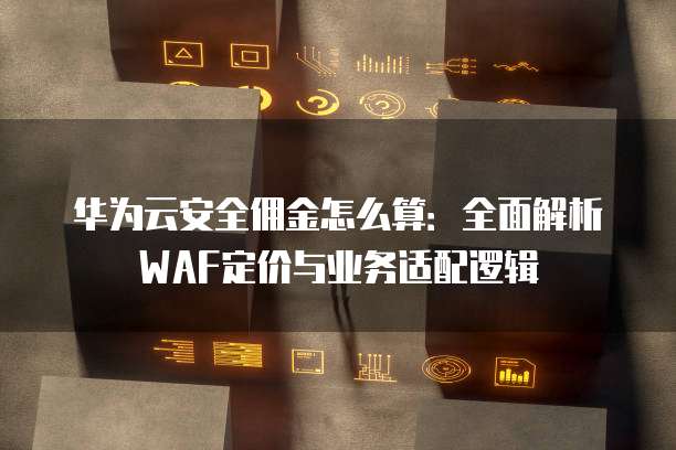 华为云安全佣金怎么算:全面解析WAF定价与业务适配逻辑