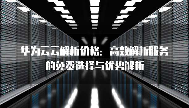 华为云云解析价格:高效解析服务的免费选择与优势解析