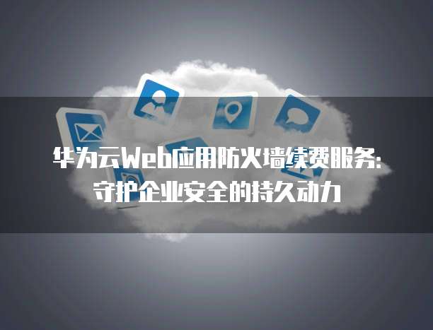 华为云Web应用防火墙续费服务：守护企业安全的持久动力