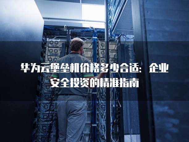 华为云堡垒机价格多少合适:企业安全投资的精准指南