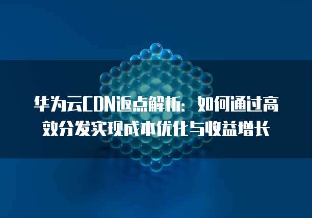 华为云CDN返点解析：如何通过高效分发实现成本优化与收益增长