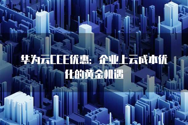 华为云CCE优惠:企业上云成本优化的黄金机遇