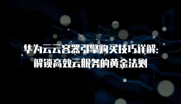 华为云云容器引擎购买技巧详解:解锁高效云服务的黄金法则
