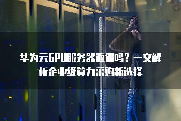华为云GPU服务器返佣吗?一文解析企业级算力采购新选择