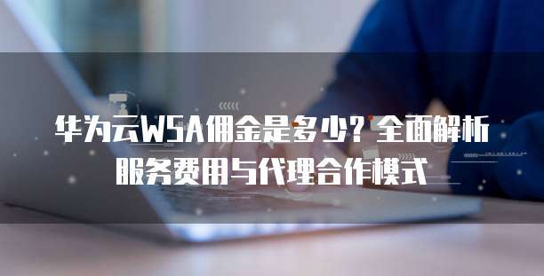 华为云WSA佣金是多少?全面解析服务费用与代理合作模式
