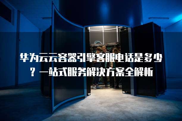 华为云云容器引擎客服电话是多少?一站式服务解决方案全解析