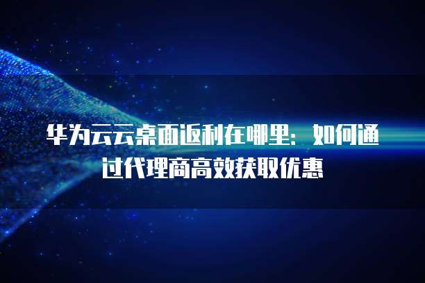 华为云云桌面返利在哪里：如何通过代理商高效获取优惠