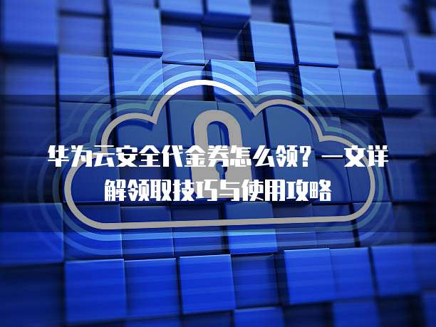 华为云安全代金券怎么领?一文详解领取技巧与使用攻略