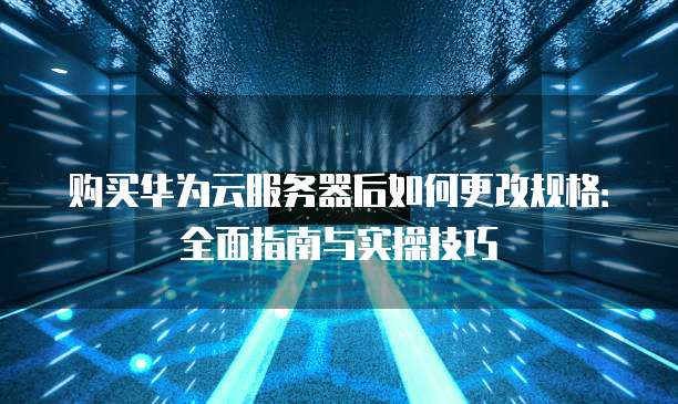 购买华为云服务器后如何更改规格:全面指南与实操技巧