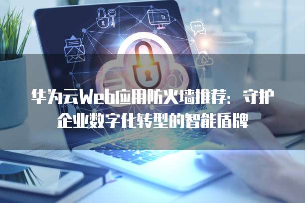华为云Web应用防火墙推荐:守护企业数字化转型的智能盾牌