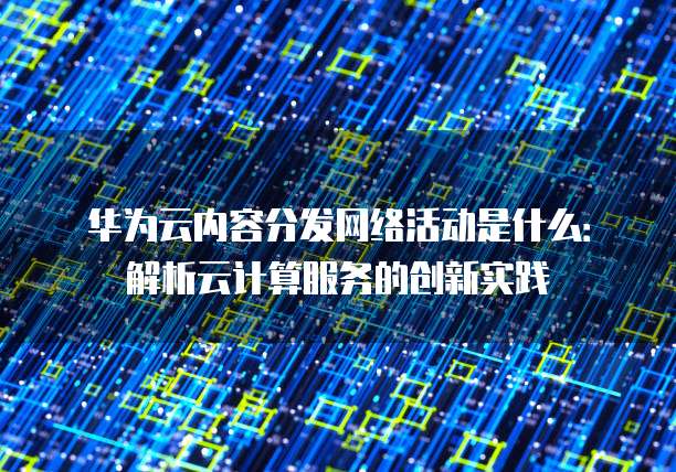 华为云内容分发网络活动是什么：解析云计算服务的创新实践