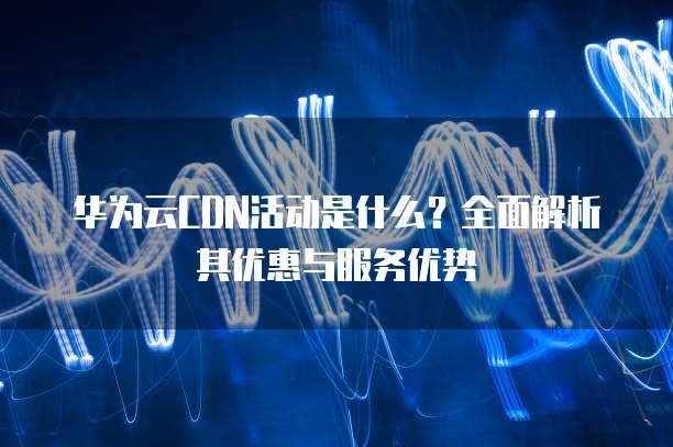 华为云CDN活动是什么？全面解析其优惠与服务优势