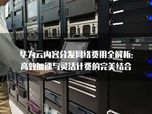 华为云内容分发网络费用全解析:高效加速与灵活计费的完美结合