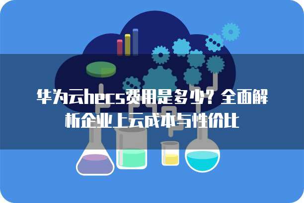 华为云hecs费用是多少？全面解析企业上云成本与性价比