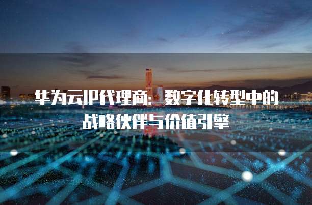 华为云IP代理商:数字化转型中的战略伙伴与价值引擎