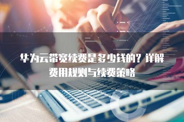 华为云带宽续费是多少钱的?详解费用规则与续费策略