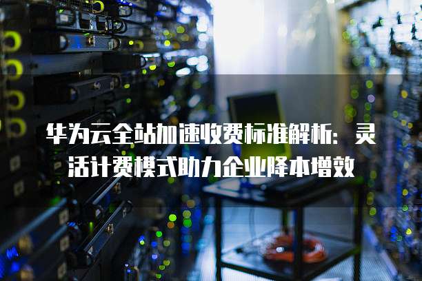 华为云全站加速收费标准解析:灵活计费模式助力企业降本增效