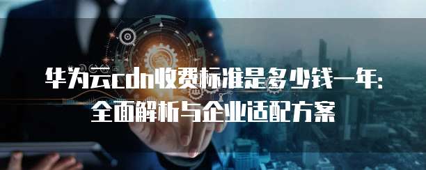 华为云cdn收费标准是多少钱一年:全面解析与企业适配方案