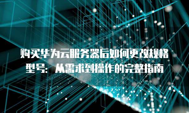 购买华为云服务器后如何更改规格型号：从需求到操作的完整指南