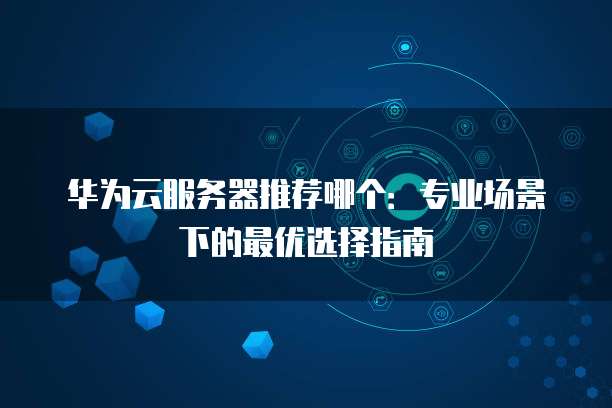 华为云服务器推荐哪个:专业场景下的最优选择指南