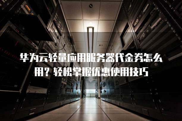 华为云轻量应用服务器代金券怎么用？轻松掌握优惠使用技巧